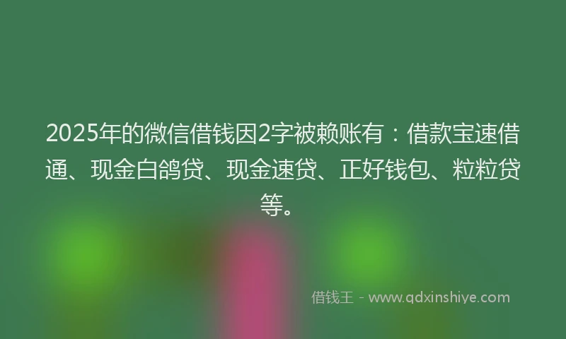 2025年的微信借钱因2字被赖账有：借款宝速借通、现金白鸽贷、现金速贷、正好钱包、粒粒贷等。
