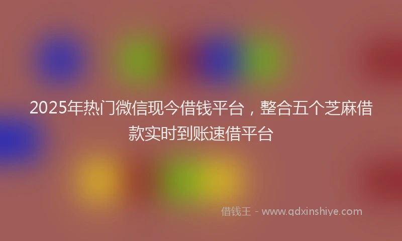 2025年热门微信现今借钱平台，整合五个芝麻借款实时到账速借平台
