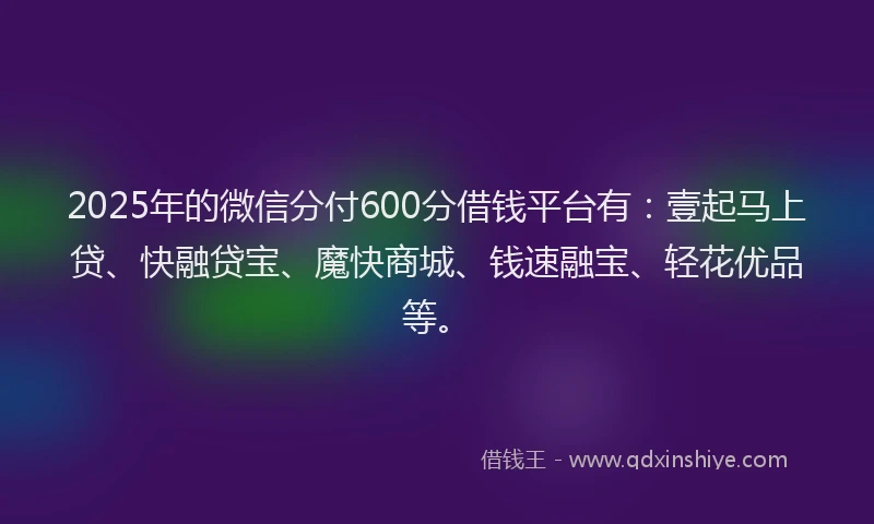 2025年的微信分付600分借钱平台有：壹起马上贷、快融贷宝、魔快商城、钱速融宝、轻花优品等。