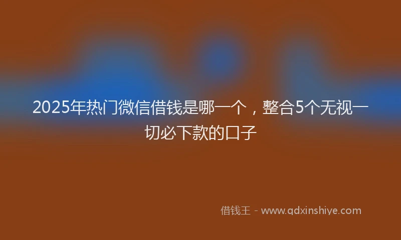 2025年热门微信借钱是哪一个，整合5个无视一切必下款的口子