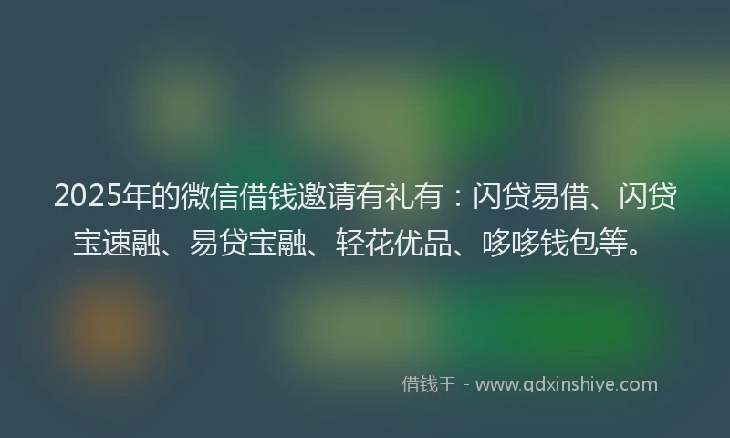 2025年的微信借钱邀请有礼有：闪贷易借、闪贷宝速融、易贷宝融、轻花优品、哆哆钱包等。