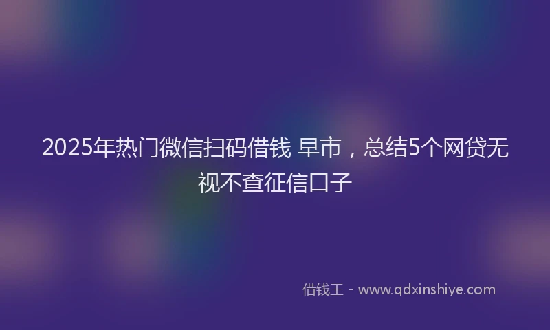 2025年热门微信扫码借钱 早市，总结5个网贷无视不查征信口子