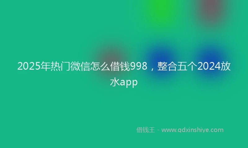 2025年热门微信怎么借钱998，整合五个2024放水app