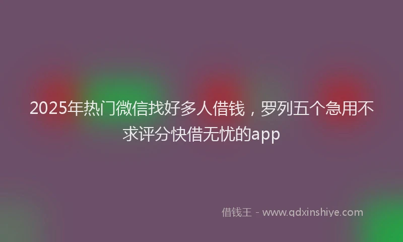 2025年热门微信找好多人借钱，罗列五个急用不求评分快借无忧的app