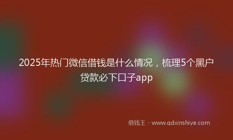 2025年热门微信借钱是什么情况，梳理5个黑户贷款必下口子app