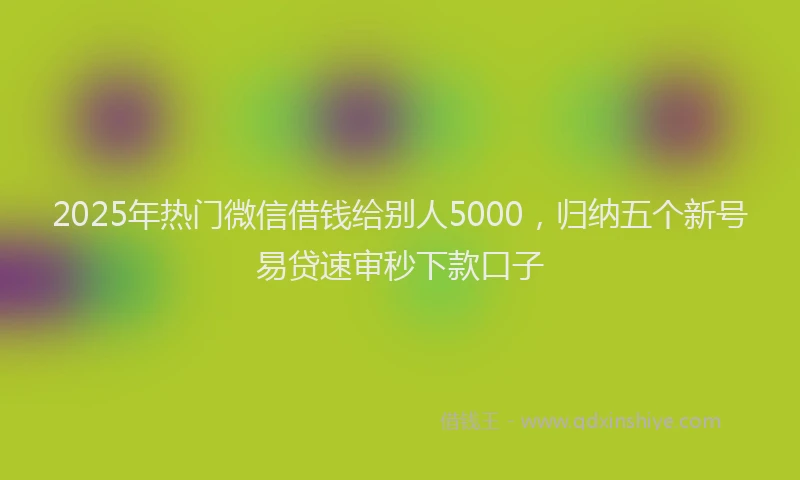 2025年热门微信借钱给别人5000，归纳五个新号易贷速审秒下款口子