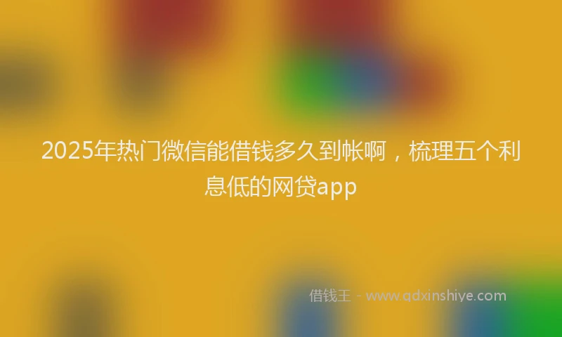 2025年热门微信能借钱多久到帐啊，梳理五个利息低的网贷app