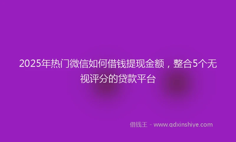 2025年热门微信如何借钱提现金额，整合5个无视评分的贷款平台