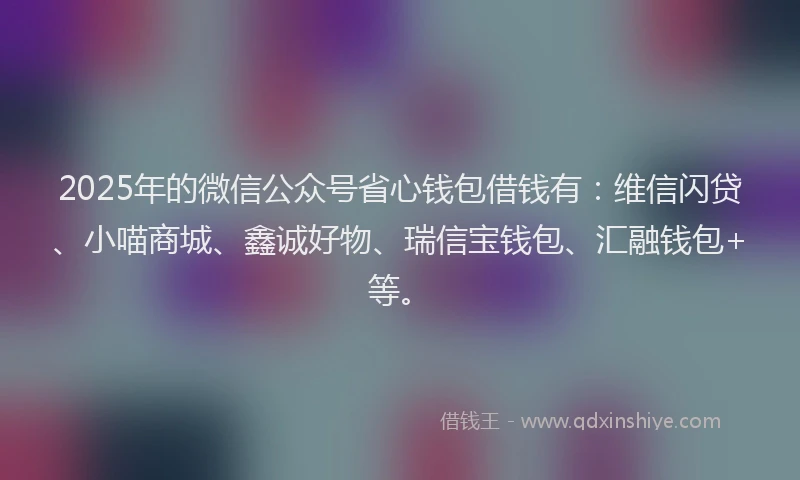 2025年的微信公众号省心钱包借钱有：维信闪贷、小喵商城、鑫诚好物、瑞信宝钱包、汇融钱包+等。