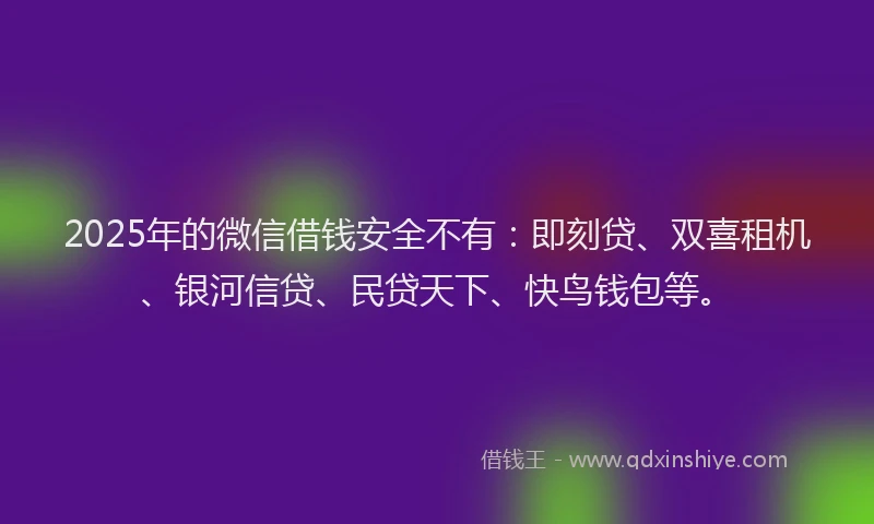 2025年的微信借钱安全不有：即刻贷、双喜租机、银河信贷、民贷天下、快鸟钱包等。