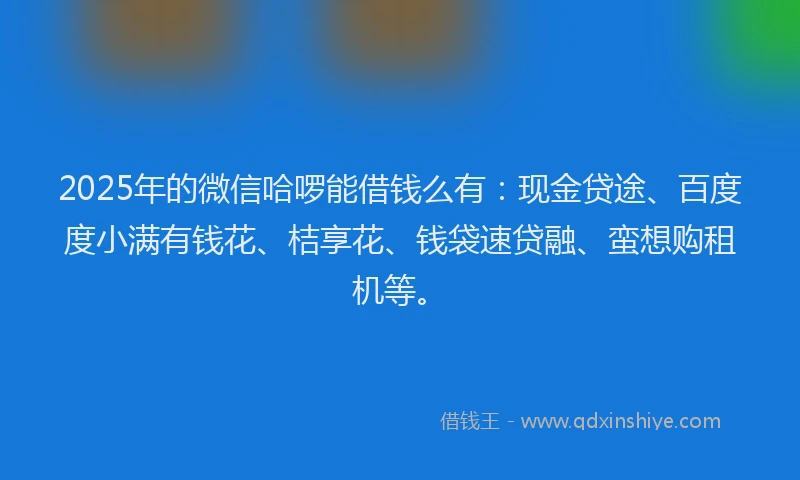 2025年的微信哈啰能借钱么有：现金贷途、百度度小满有钱花、桔享花、钱袋速贷融、蛮想购租机等。