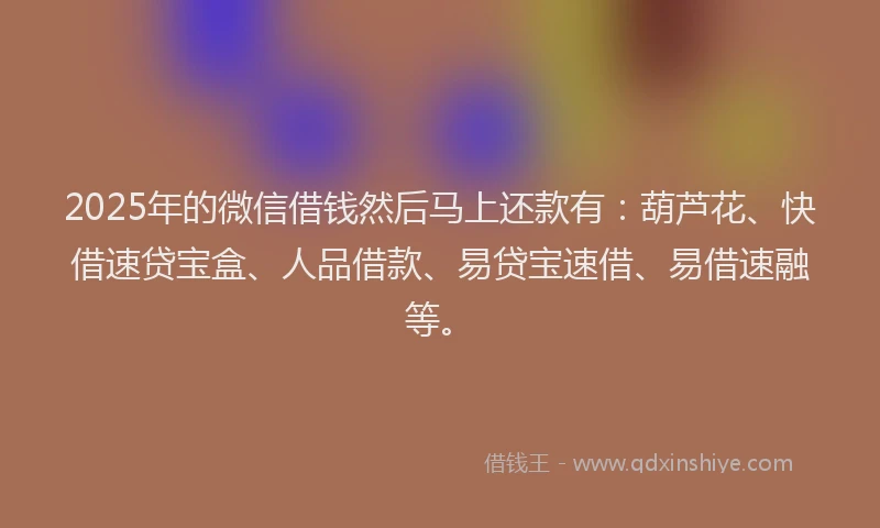 2025年的微信借钱然后马上还款有：葫芦花、快借速贷宝盒、人品借款、易贷宝速借、易借速融等。