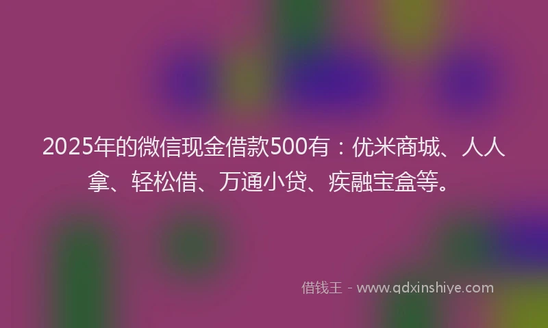 2025年的微信现金借款500有：优米商城、人人拿、轻松借、万通小贷、疾融宝盒等。