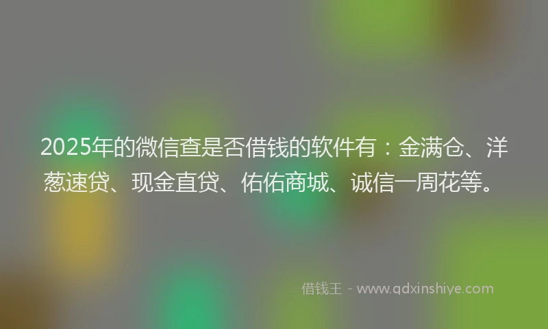 2025年的微信查是否借钱的软件有：金满仓、洋葱速贷、现金直贷、佑佑商城、诚信一周花等。
