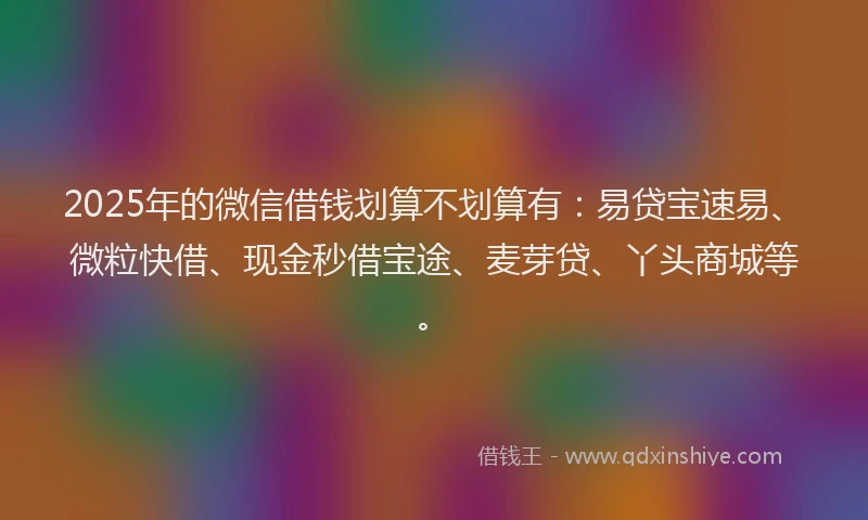 2025年的微信借钱划算不划算有：易贷宝速易、微粒快借、现金秒借宝途、麦芽贷、丫头商城等。