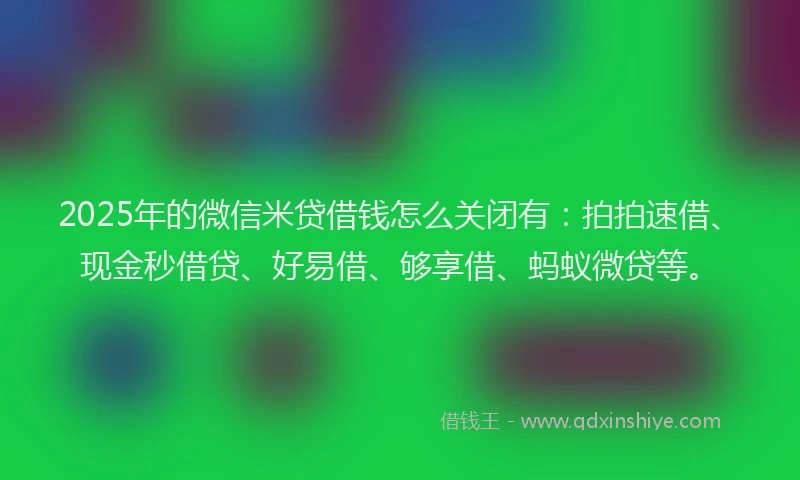 2025年的微信米贷借钱怎么关闭有：拍拍速借、现金秒借贷、好易借、够享借、蚂蚁微贷等。