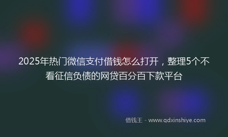 2025年热门微信支付借钱怎么打开，整理5个不看征信负债的网贷百分百下款平台