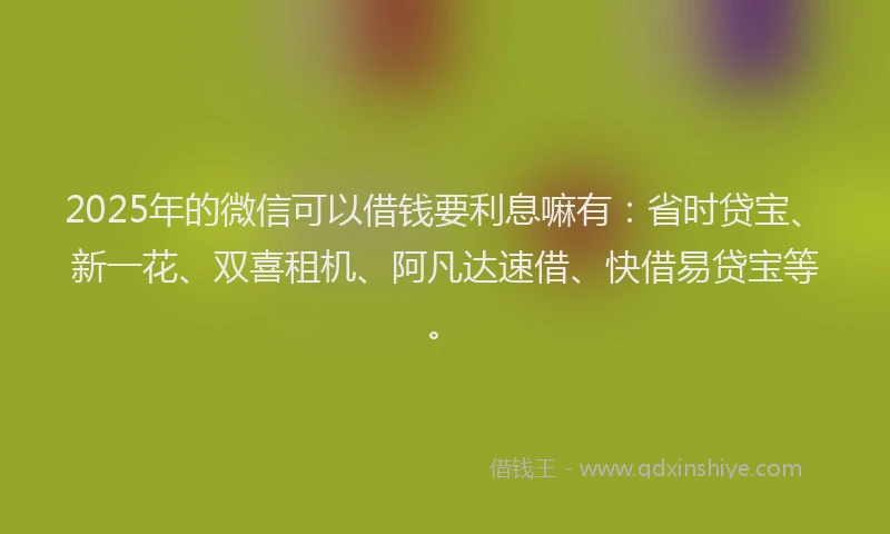2025年的微信可以借钱要利息嘛有：省时贷宝、新一花、双喜租机、阿凡达速借、快借易贷宝等。
