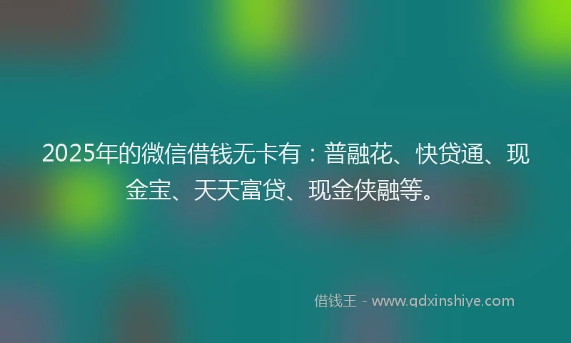 2025年的微信借钱无卡有：普融花、快贷通、现金宝、天天富贷、现金侠融等。