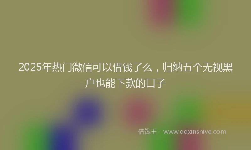 2025年热门微信可以借钱了么，归纳五个无视黑户也能下款的口子