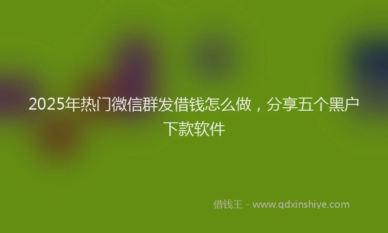 2025年热门微信群发借钱怎么做，分享五个黑户下款软件