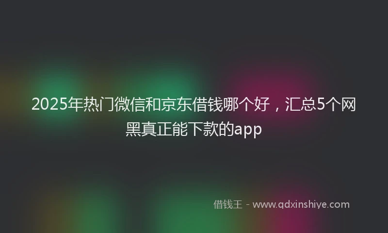 2025年热门微信和京东借钱哪个好，汇总5个网黑真正能下款的app