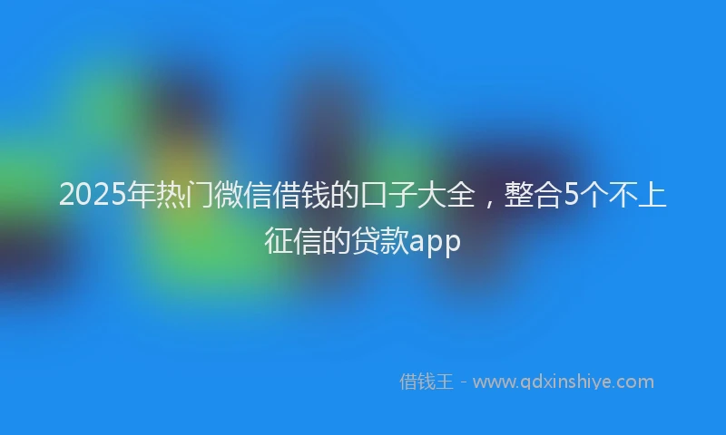 2025年热门微信借钱的口子大全，整合5个不上征信的贷款app