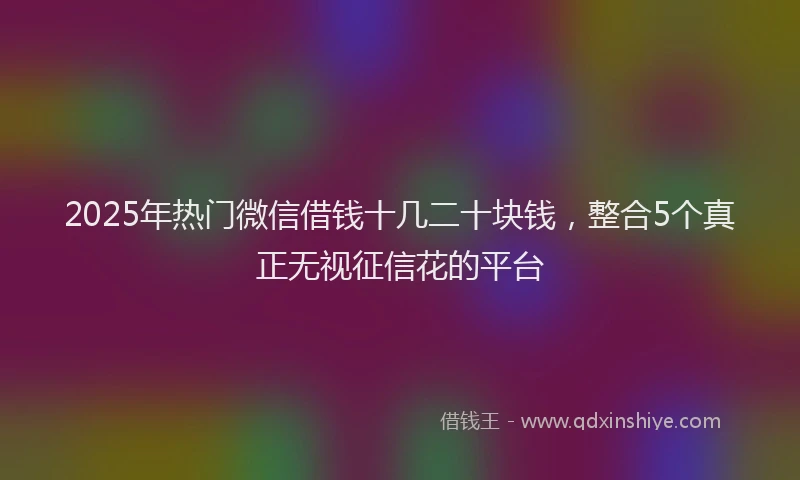 2025年热门微信借钱十几二十块钱，整合5个真正无视征信花的平台