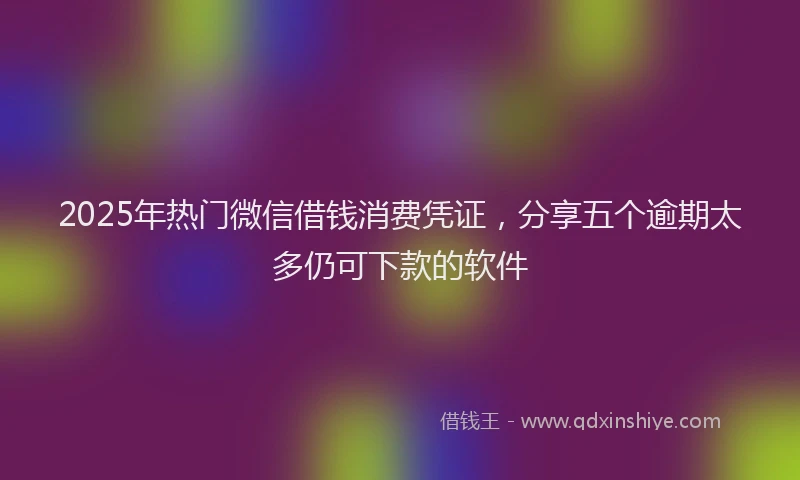 2025年热门微信借钱消费凭证，分享五个逾期太多仍可下款的软件