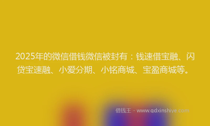 2025年的微信借钱微信被封有：钱速借宝融、闪贷宝速融、小爱分期、小铭商城、宝盈商城等。