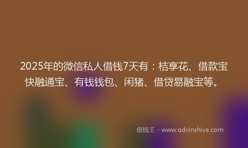 2025年的微信私人借钱7天有：桔享花、借款宝快融通宝、有钱钱包、闲猪、借贷易融宝等。