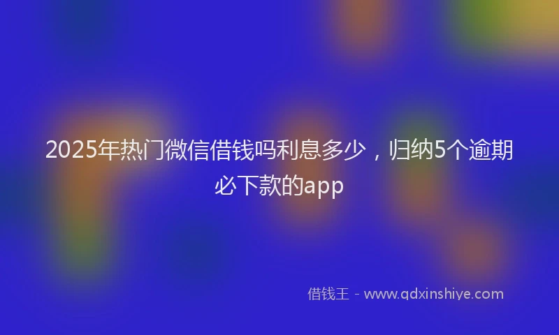 2025年热门微信借钱吗利息多少，归纳5个逾期必下款的app