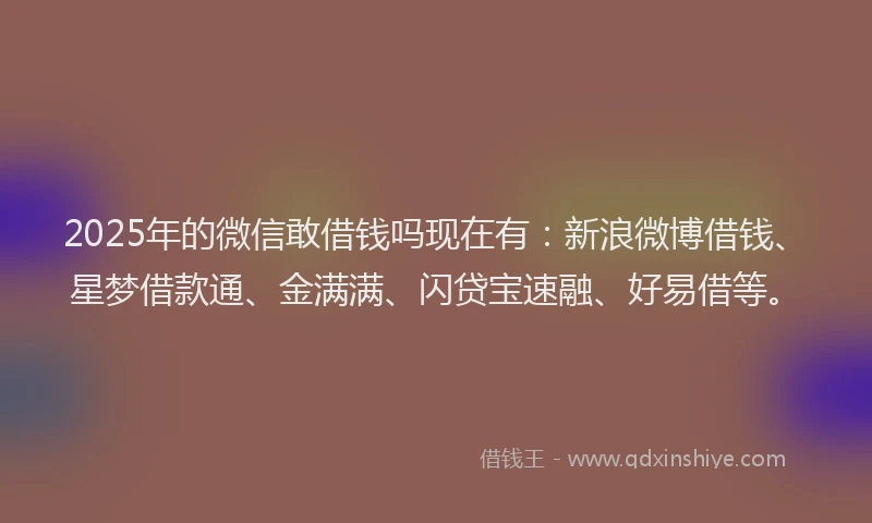 2025年的微信敢借钱吗现在有：新浪微博借钱、星梦借款通、金满满、闪贷宝速融、好易借等。