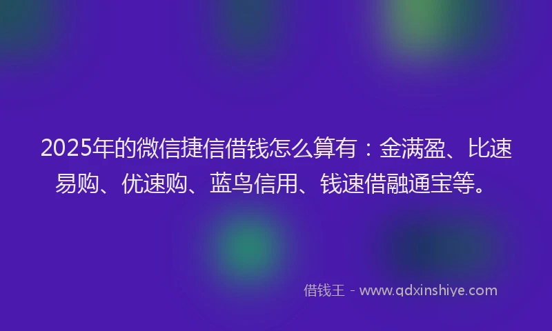 2025年的微信捷信借钱怎么算有：金满盈、比速易购、优速购、蓝鸟信用、钱速借融通宝等。