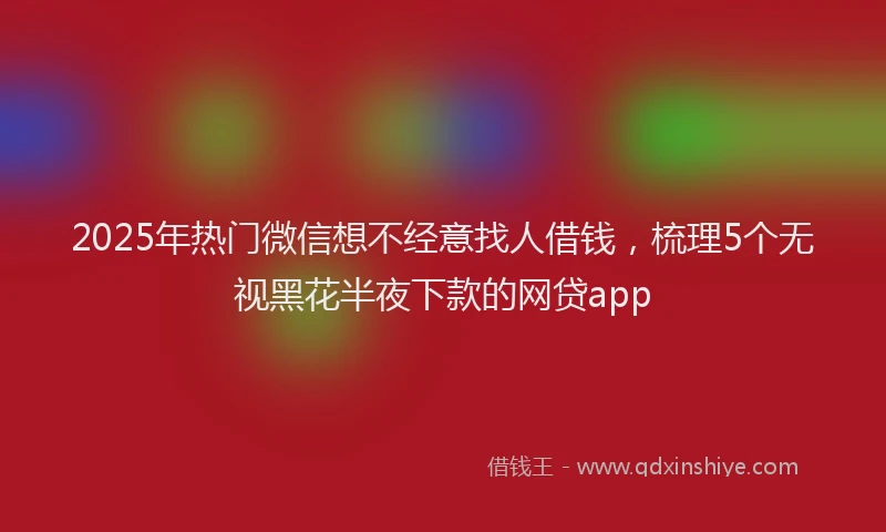 2025年热门微信想不经意找人借钱，梳理5个无视黑花半夜下款的网贷app