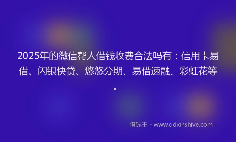 2025年的微信帮人借钱收费合法吗有：信用卡易借、闪银快贷、悠悠分期、易借速融、彩虹花等。