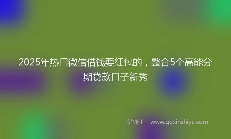2025年热门微信借钱要红包的，整合5个高能分期贷款口子新秀