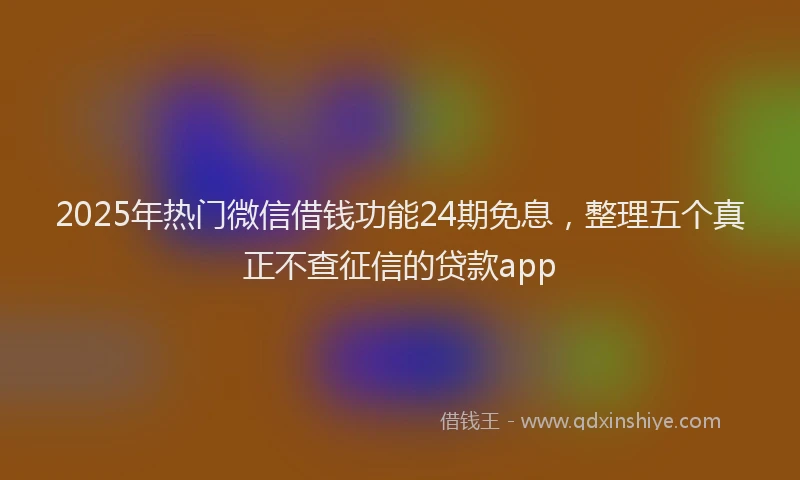 2025年热门微信借钱功能24期免息，整理五个真正不查征信的贷款app