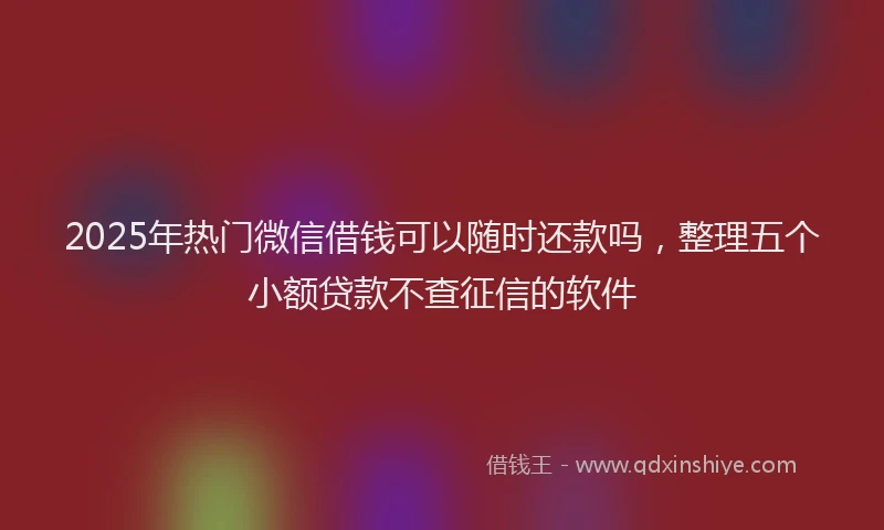 2025年热门微信借钱可以随时还款吗，整理五个小额贷款不查征信的软件