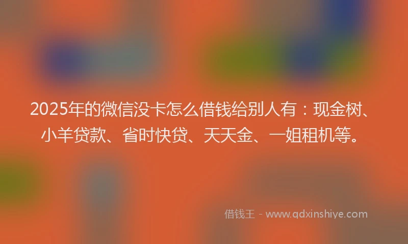 2025年的微信没卡怎么借钱给别人有：现金树、小羊贷款、省时快贷、天天金、一姐租机等。