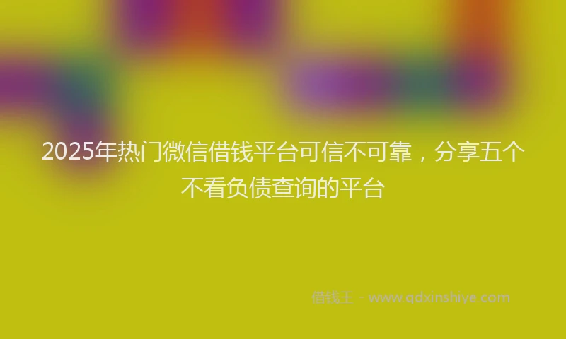 2025年热门微信借钱平台可信不可靠，分享五个不看负债查询的平台