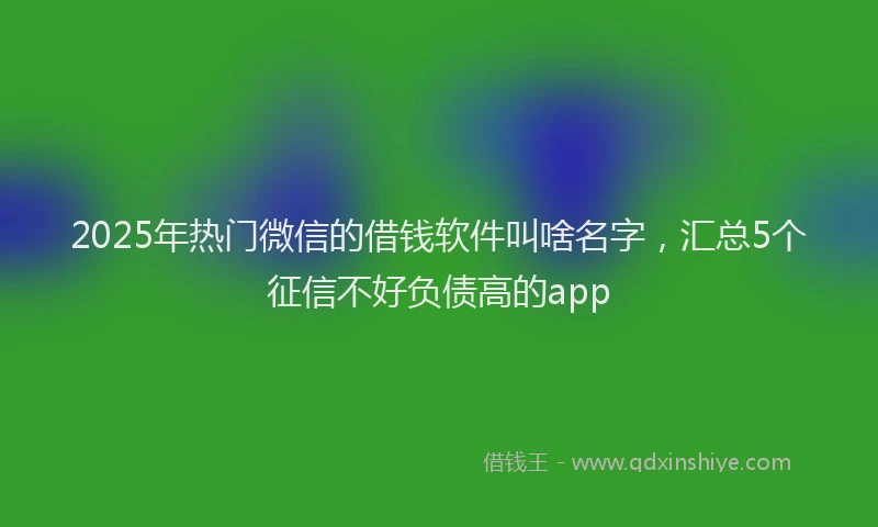 2025年热门微信的借钱软件叫啥名字，汇总5个征信不好负债高的app