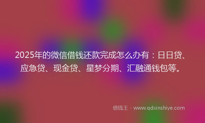 2025年的微信借钱还款完成怎么办有：日日贷、应急贷、现金贷、星梦分期、汇融通钱包等。