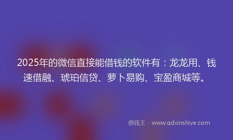 2025年的微信直接能借钱的软件有：龙龙用、钱速借融、琥珀信贷、萝卜易购、宝盈商城等。