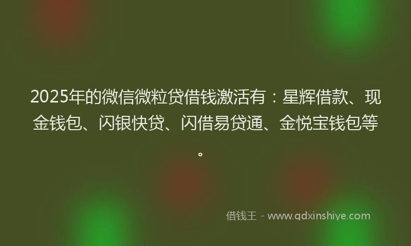 2025年的微信微粒贷借钱激活有：星辉借款、现金钱包、闪银快贷、闪借易贷通、金悦宝钱包等。