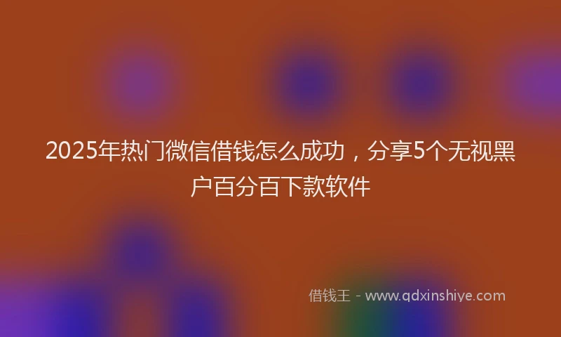 2025年热门微信借钱怎么成功，分享5个无视黑户百分百下款软件
