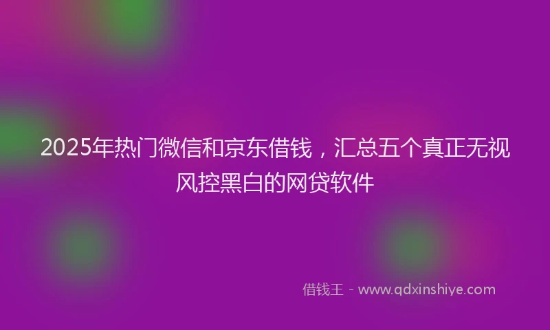 2025年热门微信和京东借钱，汇总五个真正无视风控黑白的网贷软件