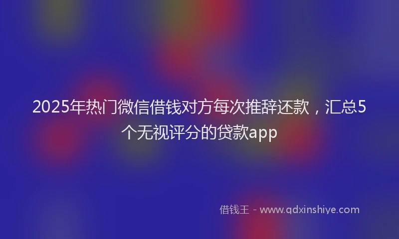 2025年热门微信借钱对方每次推辞还款，汇总5个无视评分的贷款app