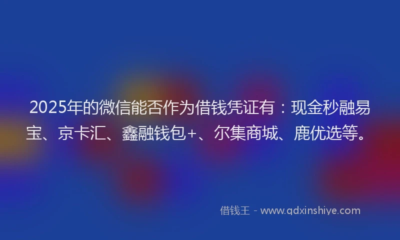 2025年的微信能否作为借钱凭证有：现金秒融易宝、京卡汇、鑫融钱包+、尔集商城、鹿优选等。