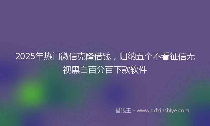 2025年热门微信克隆借钱，归纳五个不看征信无视黑白百分百下款软件